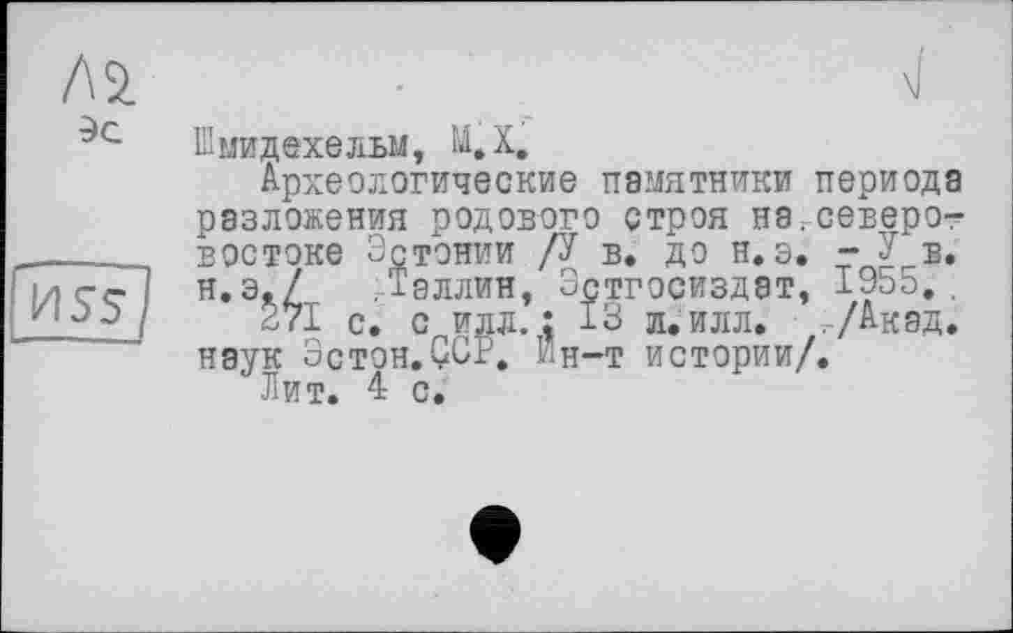 ﻿Л 2.
Эс
HsF]
Шмидехельм, МД.
Археологические памятники периода разложения родового строя нагсеверо-востоке Эстонии /У в. до н. э. “У в. н.э./ .Таллин, Эстгосиздат, 1955.,
271 с. с идл. ; 13 л. илл. .-/Акад, наук Эстон.ÇCP. Йн-т истории/.
Лит. 4 с.